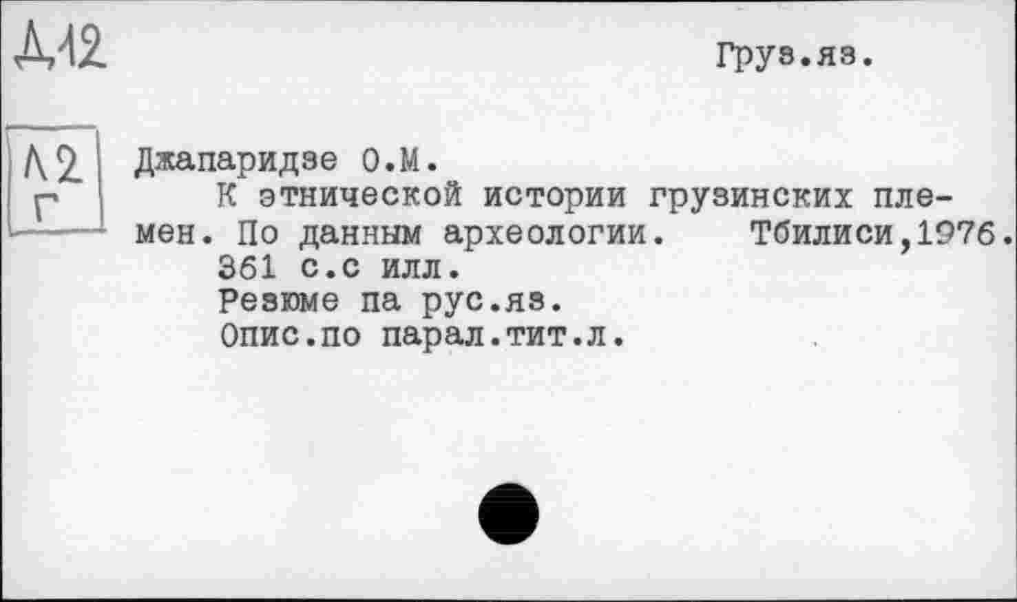 ﻿ДЛЯ
Груз.яз.
Г
Джапаридзе О.М.
К этнической истории грузинских племен. По данным археологии. Тбилиси,1976.
361 с.с илл.
Резюме па рус.яз.
Опис.по парал.тит.л.